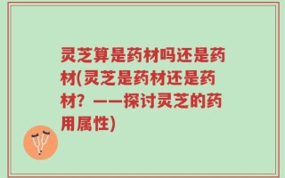 灵芝算是药材吗还是药材(灵芝是药材还是药材？——探讨灵芝的药用属性)