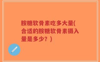 胺糖软骨素吃多大量(合适的胺糖软骨素摄入量是多少？)