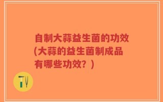 自制大蒜益生菌的功效(大蒜的益生菌制成品有哪些功效？)