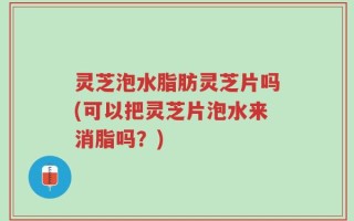 灵芝泡水脂肪灵芝片吗(可以把灵芝片泡水来消脂吗？)