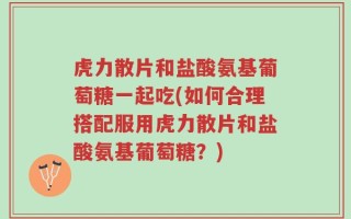 虎力散片和盐酸氨基葡萄糖一起吃(如何合理搭配服用虎力散片和盐酸氨基葡萄糖？)