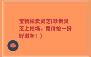 宝物拍卖灵芝(珍贵灵芝上拍场，竞价抢一份好滋补！)