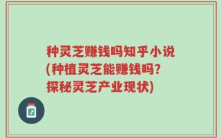 种灵芝赚钱吗知乎小说(种植灵芝能赚钱吗？探秘灵芝产业现状)