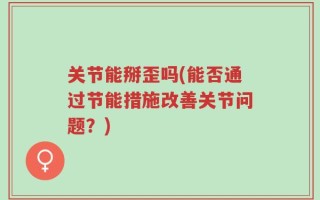 关节能掰歪吗(能否通过节能措施改善关节问题？)