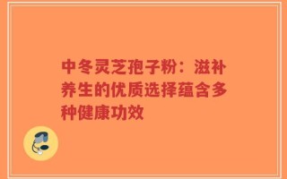 中冬灵芝孢子粉：滋补养生的优质选择蕴含多种健康功效