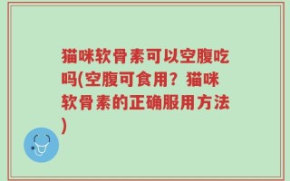 猫咪软骨素可以空腹吃吗(空腹可食用？猫咪软骨素的正确服用方法)