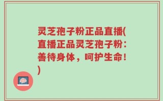 灵芝孢子粉正品直播(直播正品灵芝孢子粉：善待身体，呵护生命！)
