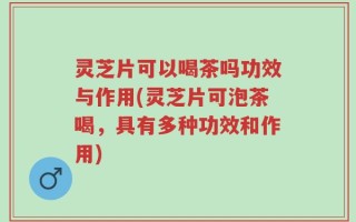 灵芝片可以喝茶吗功效与作用(灵芝片可泡茶喝，具有多种功效和作用)