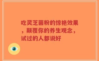 吃灵芝菌粉的惊艳效果，颠覆你的养生观念，试过的人都说好