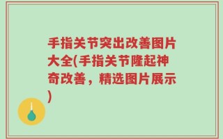 手指关节突出改善图片大全(手指关节隆起神奇改善，精选图片展示)