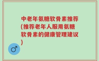 中老年氨糖软骨素推荐(推荐老年人服用氨糖软骨素的健康管理建议)