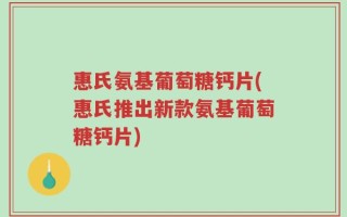 惠氏氨基葡萄糖钙片(惠氏推出新款氨基葡萄糖钙片)