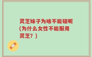灵芝妹子为啥不能碰呢(为什么女性不能服用灵芝？)