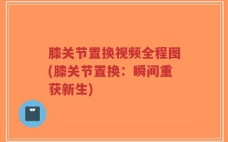 膝关节置换视频全程图(膝关节置换：瞬间重获新生)