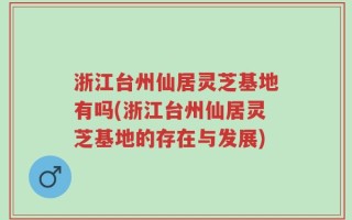 浙江台州仙居灵芝基地有吗(浙江台州仙居灵芝基地的存在与发展)