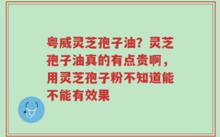 粤威灵芝孢子油？灵芝孢子油真的有点贵啊，用灵芝孢子粉不知道能不能有效果