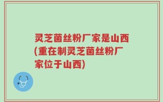 灵芝菌丝粉厂家是山西(重在制灵芝菌丝粉厂家位于山西)