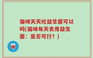 猫咪天天吃益生菌可以吗(猫咪每天食用益生菌：是否可行？)