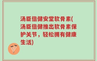 汤臣倍健安堂软骨素(汤臣倍健推出软骨素保护关节，轻松拥有健康生活)
