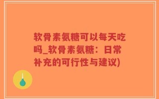 软骨素氨糖可以每天吃吗_软骨素氨糖：日常补充的可行性与建议)