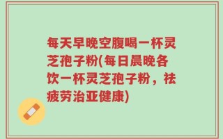 每天早晚空腹喝一杯灵芝孢子粉(每日晨晚各饮一杯灵芝孢子粉，祛疲劳治亚健康)
