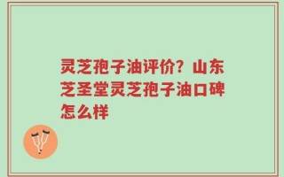 灵芝孢子油评价？山东芝圣堂灵芝孢子油口碑怎么样