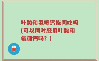 叶酸和氨糖钙能同吃吗(可以同时服用叶酸和氨糖钙吗？)