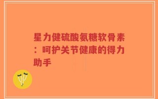 星力健硫酸氨糖软骨素：呵护关节健康的得力助手