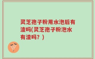 灵芝孢子粉用水泡后有渣吗(灵芝孢子粉泡水有渣吗？)