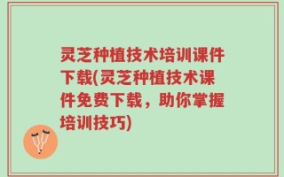 灵芝种植技术培训课件下载(灵芝种植技术课件免费下载，助你掌握培训技巧)