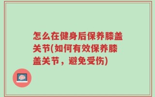 怎么在健身后保养膝盖关节(如何有效保养膝盖关节，避免受伤)
