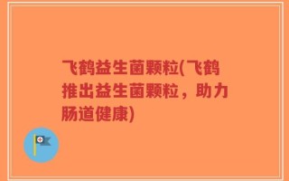 飞鹤益生菌颗粒(飞鹤推出益生菌颗粒，助力肠道健康)