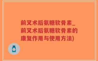 前叉术后氨糖软骨素_前叉术后氨糖软骨素的康复作用与使用方法)