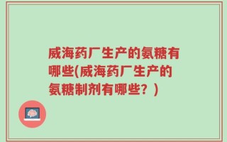 威海药厂生产的氨糖有哪些(威海药厂生产的氨糖制剂有哪些？)