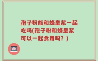 孢子粉能和蜂皇浆一起吃吗(孢子粉和蜂皇浆可以一起食用吗？)