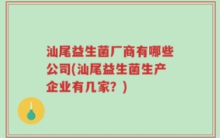 汕尾益生菌厂商有哪些公司(汕尾益生菌生产企业有几家？)