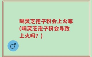 喝灵芝孢子粉会上火嘛(喝灵芝孢子粉会导致上火吗？)