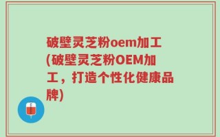 破壁灵芝粉oem加工(破壁灵芝粉OEM加工，打造个性化健康品牌)