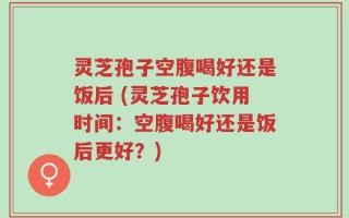 灵芝孢子空腹喝好还是饭后 (灵芝孢子饮用时间：空腹喝好还是饭后更好？)