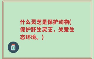 什么灵芝是保护动物(保护野生灵芝，关爱生态环境。)