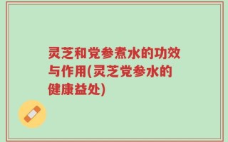 灵芝和党参煮水的功效与作用(灵芝党参水的健康益处)