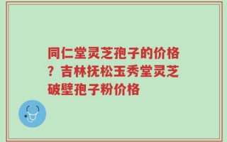 同仁堂灵芝孢子的价格？吉林抚松玉秀堂灵芝破壁孢子粉价格