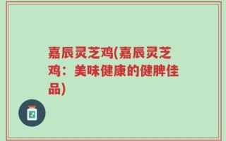 嘉辰灵芝鸡(嘉辰灵芝鸡：美味健康的健脾佳品)