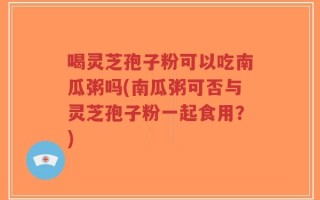 喝灵芝孢子粉可以吃南瓜粥吗(南瓜粥可否与灵芝孢子粉一起食用？)