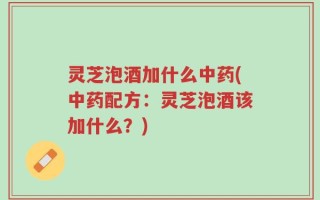 灵芝泡酒加什么中药(中药配方：灵芝泡酒该加什么？)