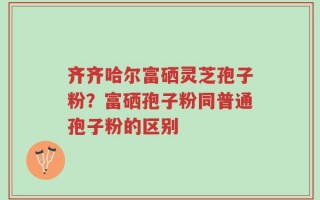 齐齐哈尔富硒灵芝孢子粉？富硒孢子粉同普通孢子粉的区别