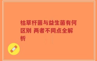 枯草杆菌与益生菌有何区别 两者不同点全解析