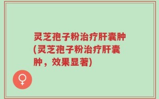 灵芝孢子粉治疗肝囊肿(灵芝孢子粉治疗肝囊肿，效果显著)