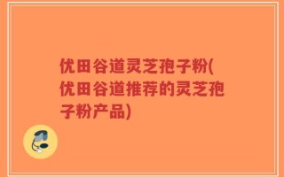 优田谷道灵芝孢子粉(优田谷道推荐的灵芝孢子粉产品)