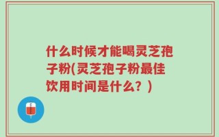 什么时候才能喝灵芝孢子粉(灵芝孢子粉最佳饮用时间是什么？)